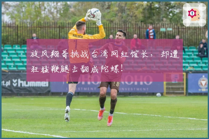 旋风翔哥挑战台湾网红馆长，却遭狂猛鞭腿击翻成陀螺！