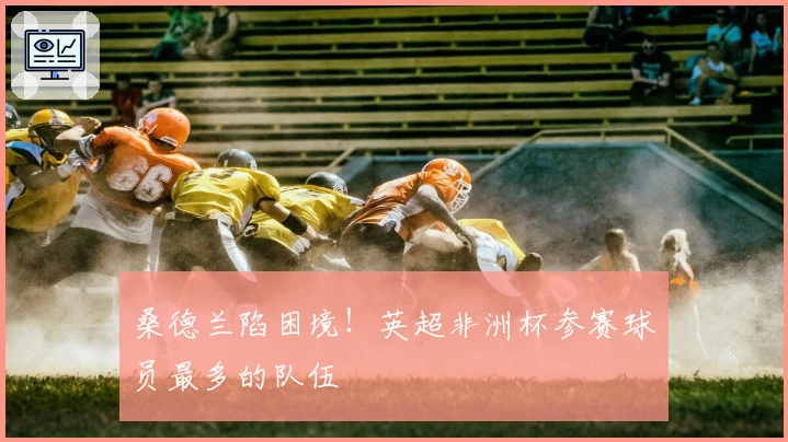 桑德兰陷困境！英超非洲杯参赛球员最多的队伍