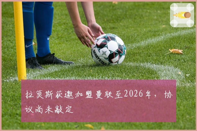 拉莫斯获邀加盟曼联至2026年，协议尚未敲定