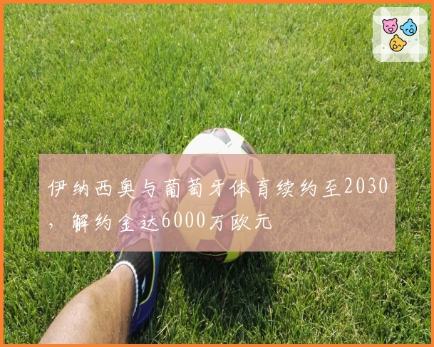 伊纳西奥与葡萄牙体育续约至2030，解约金达6000万欧元