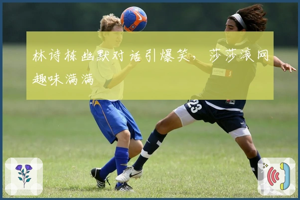 林诗栋幽默对话引爆笑，莎莎滚网趣味满满