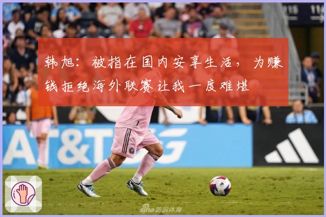 韩旭：被指在国内安享生活，为赚钱拒绝海外联赛让我一度难堪