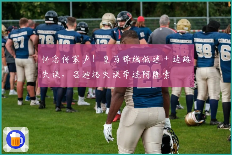 怀念何塞卢！皇马锋线低迷 + 边路失误，吕迪格失误牵连阿隆索