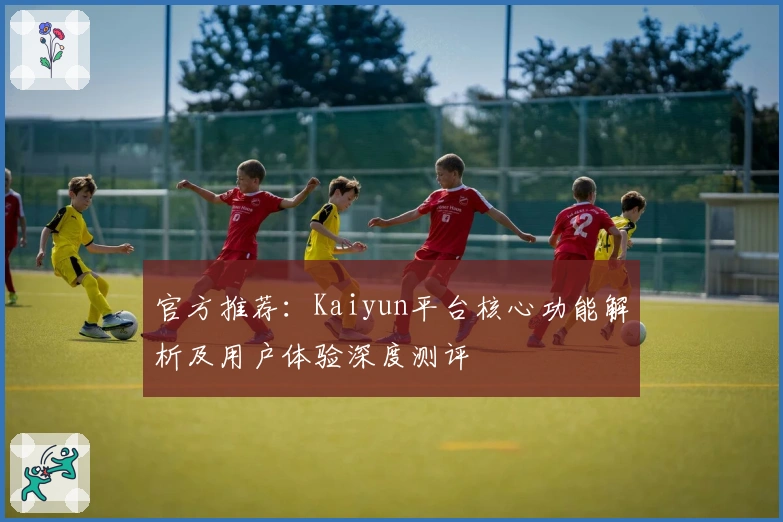 官方推荐：Kaiyun平台核心功能解析及用户体验深度测评