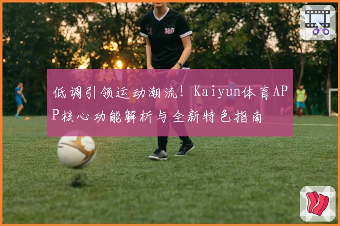低调引领运动潮流！Kaiyun体育APP核心功能解析与全新特色指南