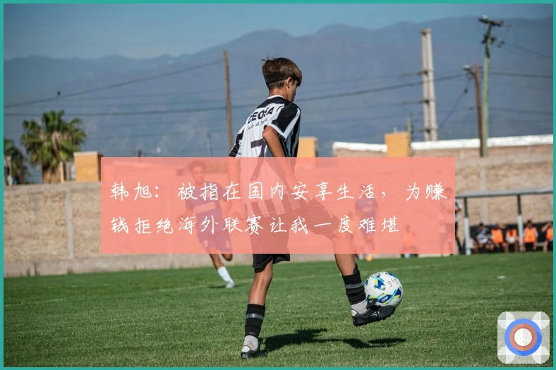 韩旭：被指在国内安享生活，为赚钱拒绝海外联赛让我一度难堪