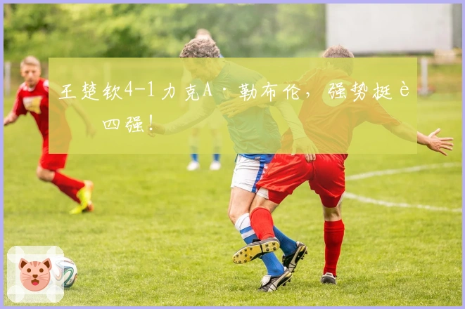 王楚钦4-1力克A·勒布伦，强势挺进四强！